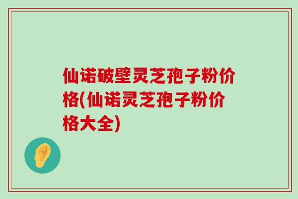 仙诺破壁灵芝孢子粉价格(仙诺灵芝孢子粉价格大全)