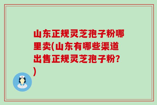 山东正规灵芝孢子粉哪里卖(山东有哪些渠道出售正规灵芝孢子粉？)