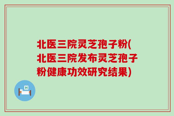 北医三院灵芝孢子粉(北医三院发布灵芝孢子粉健康功效研究结果)