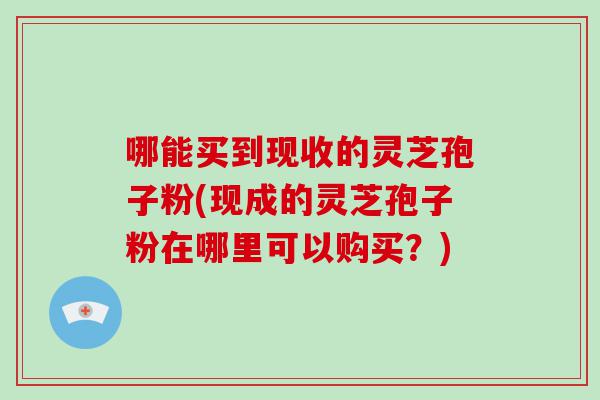 哪能买到现收的灵芝孢子粉(现成的灵芝孢子粉在哪里可以购买？)