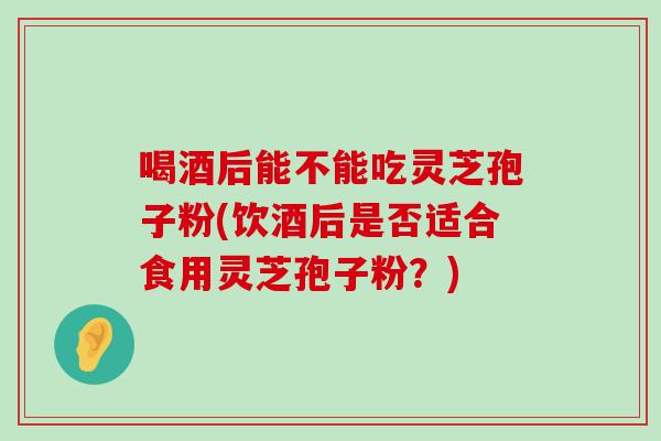 喝酒后能不能吃灵芝孢子粉(饮酒后是否适合食用灵芝孢子粉？)