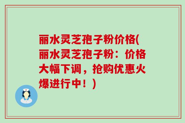 丽水灵芝孢子粉价格(丽水灵芝孢子粉：价格大幅下调，抢购优惠火爆进行中！)