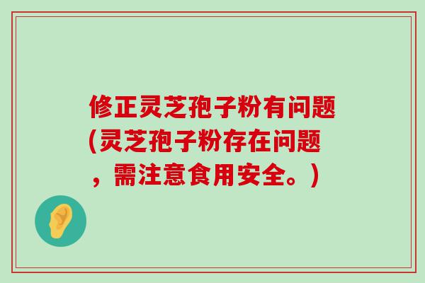 修正灵芝孢子粉有问题(灵芝孢子粉存在问题，需注意食用安全。)