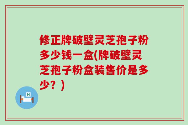 修正牌破壁灵芝孢子粉多少钱一盒(牌破壁灵芝孢子粉盒装售价是多少？)