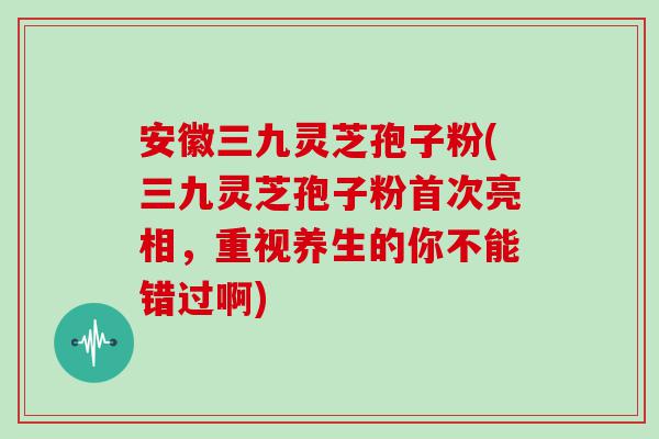 安徽三九灵芝孢子粉(三九灵芝孢子粉首次亮相，重视养生的你不能错过啊)