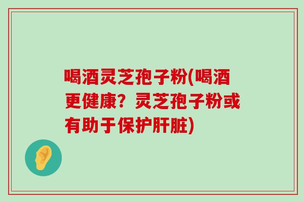 喝酒灵芝孢子粉(喝酒更健康？灵芝孢子粉或有助于保护)