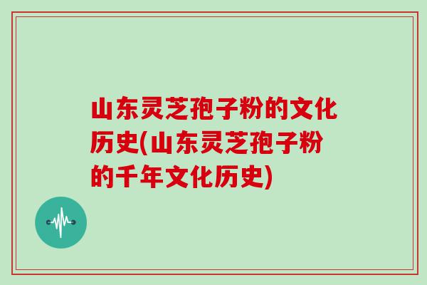 山东灵芝孢子粉的文化历史(山东灵芝孢子粉的千年文化历史)