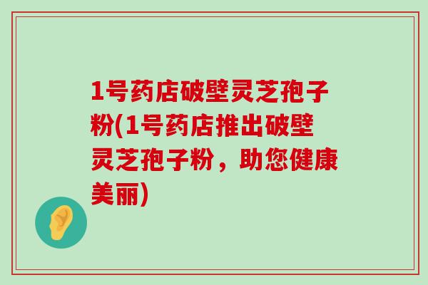 1号药店破壁灵芝孢子粉(1号药店推出破壁灵芝孢子粉，助您健康美丽)