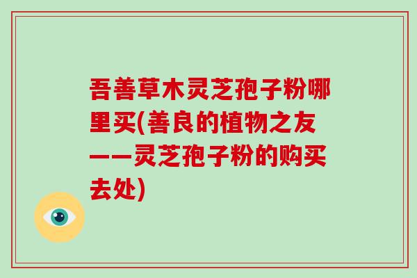 吾善草木灵芝孢子粉哪里买(善良的植物之友——灵芝孢子粉的购买去处)