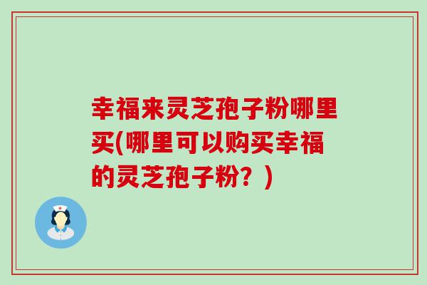 幸福来灵芝孢子粉哪里买(哪里可以购买幸福的灵芝孢子粉？)