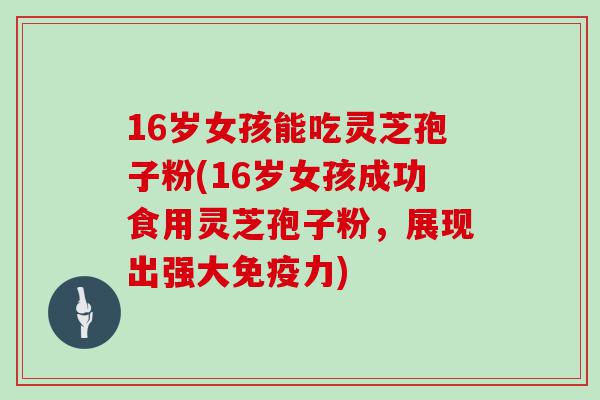 16岁女孩能吃灵芝孢子粉(16岁女孩成功食用灵芝孢子粉，展现出强大免疫力)