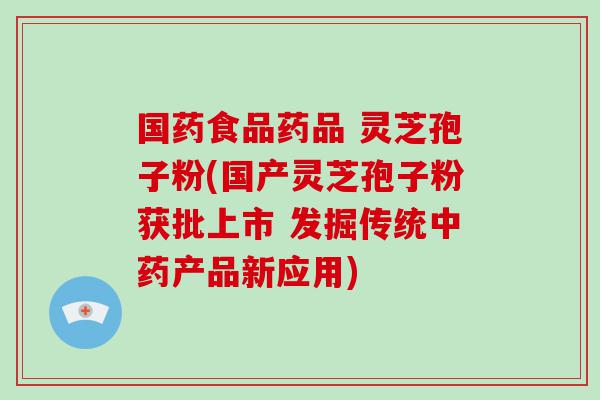 国药食品药品 灵芝孢子粉(国产灵芝孢子粉获批上市 发掘传统产品新应用)