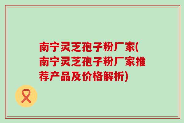 南宁灵芝孢子粉厂家(南宁灵芝孢子粉厂家推荐产品及价格解析)