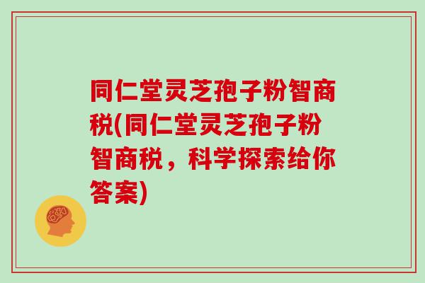 同仁堂灵芝孢子粉智商税(同仁堂灵芝孢子粉智商税，科学探索给你答案)