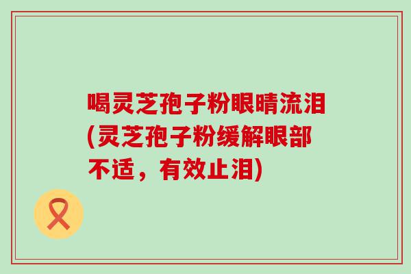 喝灵芝孢子粉眼晴流泪(灵芝孢子粉缓解眼部不适，有效止泪)