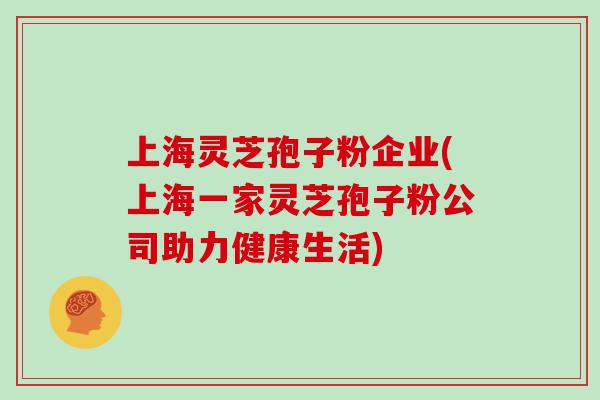 上海灵芝孢子粉企业(上海一家灵芝孢子粉公司助力健康生活)