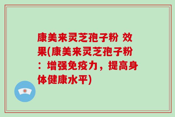 康美来灵芝孢子粉 效果(康美来灵芝孢子粉：增强免疫力，提高身体健康水平)