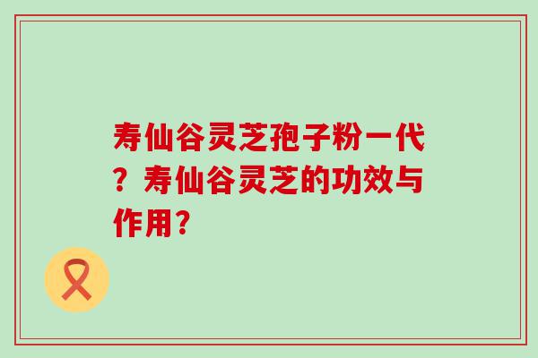 寿仙谷灵芝孢子粉一代？寿仙谷灵芝的功效与作用？