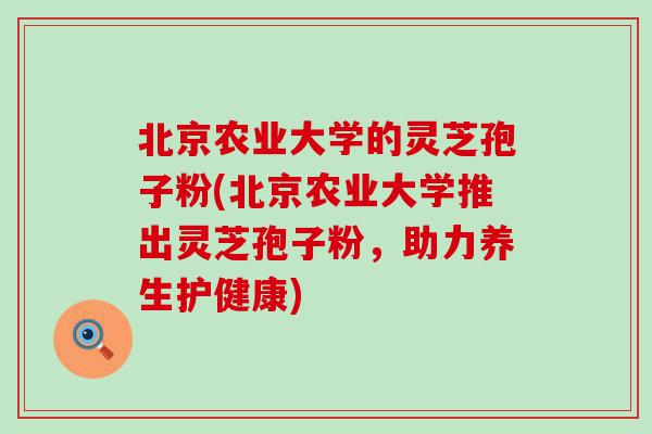 北京农业大学的灵芝孢子粉(北京农业大学推出灵芝孢子粉，助力养生护健康)