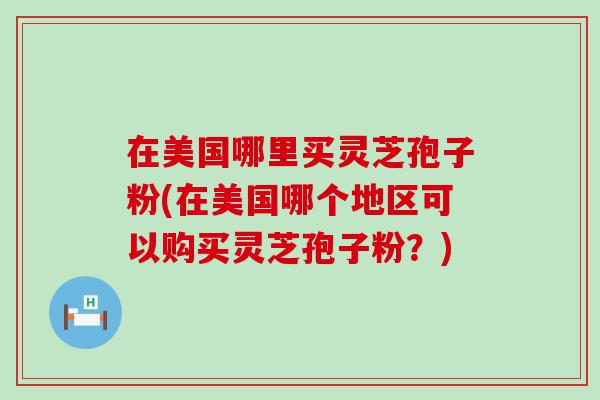 在美国哪里买灵芝孢子粉(在美国哪个地区可以购买灵芝孢子粉？)