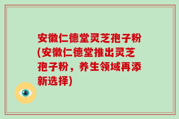 安徽仁德堂灵芝孢子粉(安徽仁德堂推出灵芝孢子粉，养生领域再添新选择)