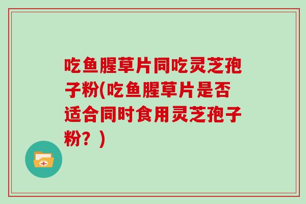 吃鱼腥草片同吃灵芝孢子粉(吃鱼腥草片是否适合同时食用灵芝孢子粉？)