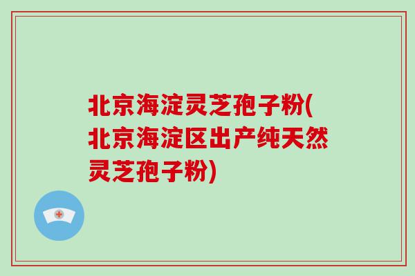 北京海淀灵芝孢子粉(北京海淀区出产纯天然灵芝孢子粉)