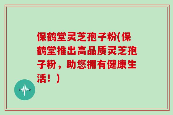 保鹤堂灵芝孢子粉(保鹤堂推出高品质灵芝孢子粉，助您拥有健康生活！)