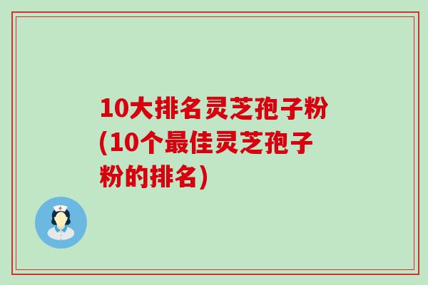 10大排名灵芝孢子粉(10个佳灵芝孢子粉的排名)