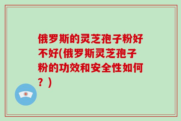 俄罗斯的灵芝孢子粉好不好(俄罗斯灵芝孢子粉的功效和安全性如何？)