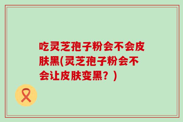 吃灵芝孢子粉会不会黑(灵芝孢子粉会不会让变黑？)