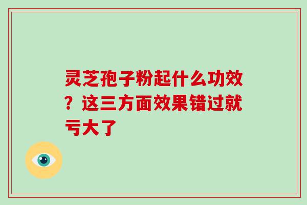 灵芝孢子粉起什么功效？这三方面效果错过就亏大了