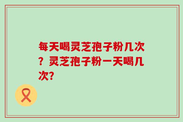 每天喝灵芝孢子粉几次？灵芝孢子粉一天喝几次？