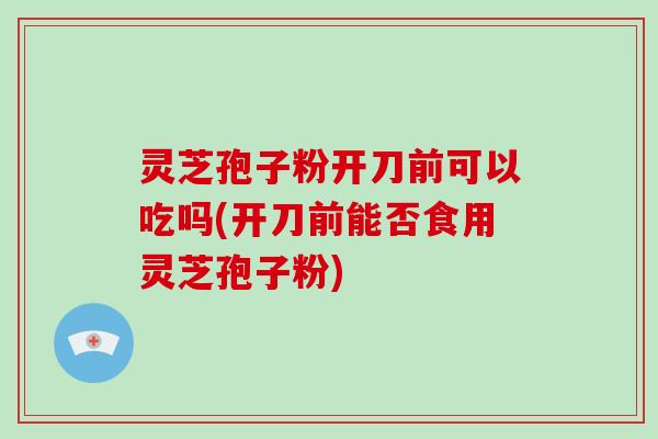 灵芝孢子粉开刀前可以吃吗(开刀前能否食用灵芝孢子粉)