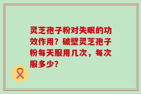 灵芝孢子粉对的功效作用？破壁灵芝孢子粉每天服用几次，每次服多少？