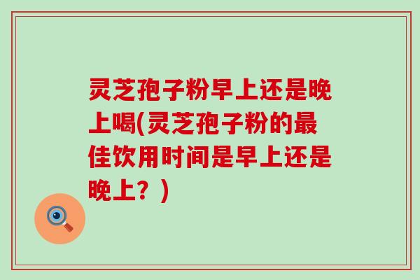 灵芝孢子粉早上还是晚上喝(灵芝孢子粉的佳饮用时间是早上还是晚上？)