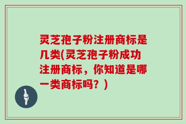 灵芝孢子粉注册商标是几类(灵芝孢子粉成功注册商标，你知道是哪一类商标吗？)