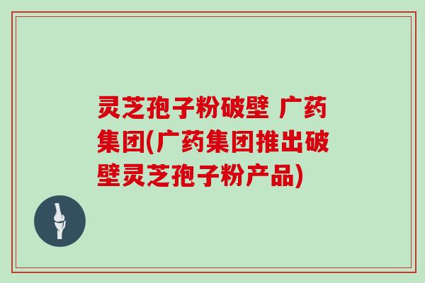 灵芝孢子粉破壁 广药集团(广药集团推出破壁灵芝孢子粉产品)