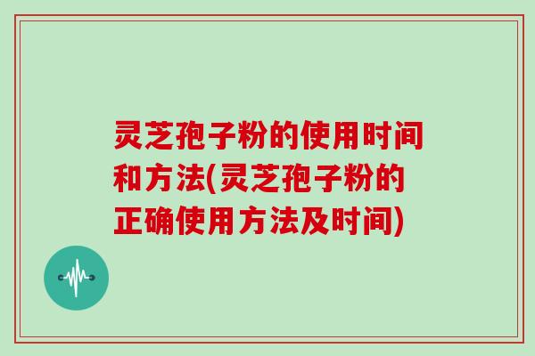 灵芝孢子粉的使用时间和方法(灵芝孢子粉的正确使用方法及时间)