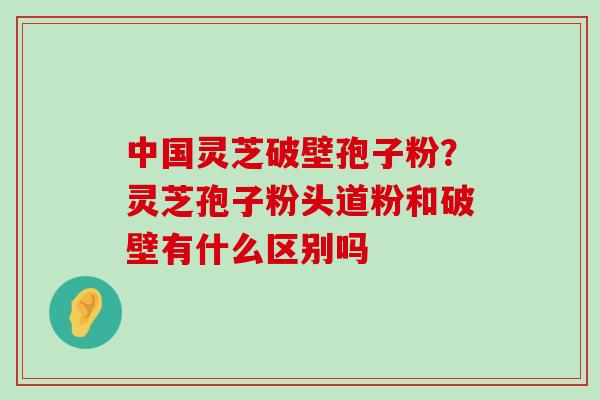 中国灵芝破壁孢子粉？灵芝孢子粉头道粉和破壁有什么区别吗