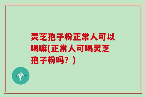 灵芝孢子粉正常人可以喝嘛(正常人可喝灵芝孢子粉吗？)