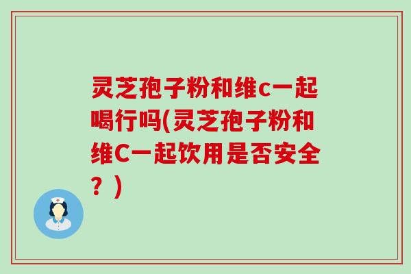 灵芝孢子粉和维c一起喝行吗(灵芝孢子粉和维C一起饮用是否安全？)