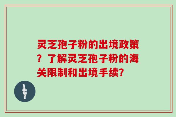 灵芝孢子粉的出境政策？了解灵芝孢子粉的海关限制和出境手续？