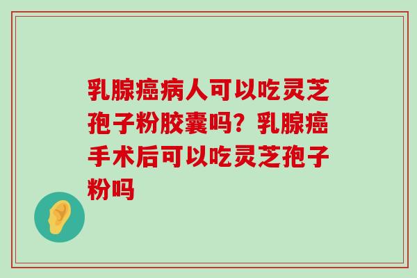 乳腺人可以吃灵芝孢子粉胶囊吗？乳腺手术后可以吃灵芝孢子粉吗