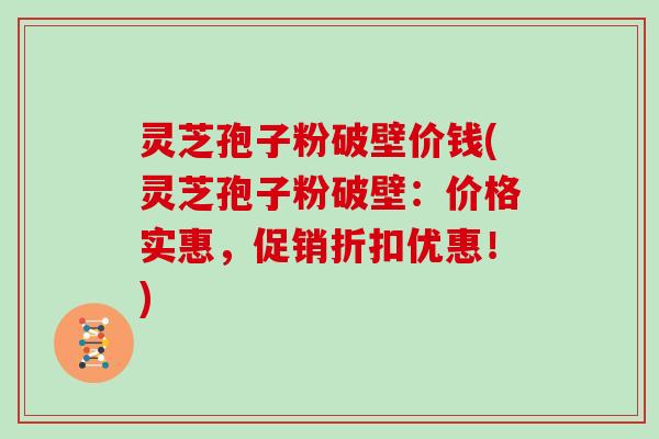 灵芝孢子粉破壁价钱(灵芝孢子粉破壁：价格实惠，促销折扣优惠！)