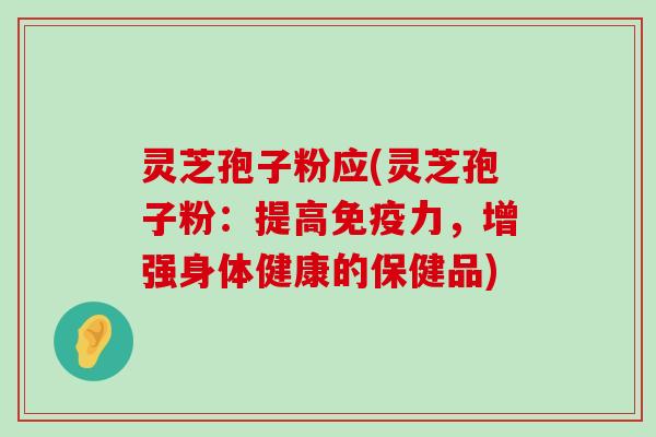 灵芝孢子粉应(灵芝孢子粉：提高免疫力，增强身体健康的保健品)