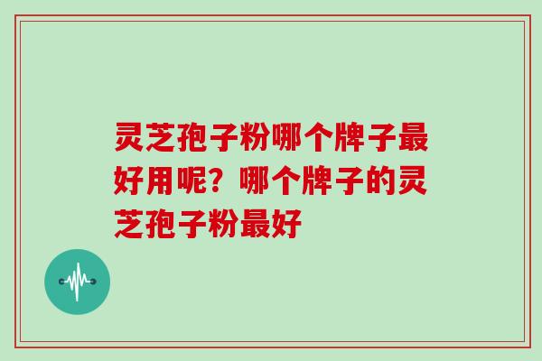 灵芝孢子粉哪个牌子好用呢？哪个牌子的灵芝孢子粉好