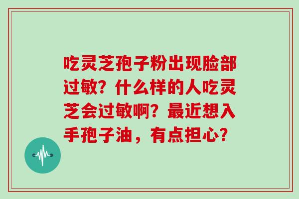 吃灵芝孢子粉出现脸部？什么样的人吃灵芝会啊？近想入手孢子油，有点担心？