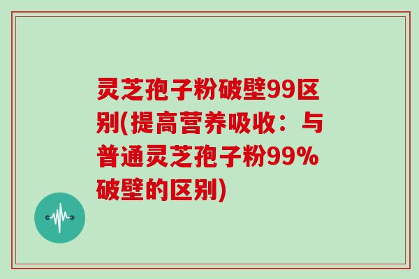 灵芝孢子粉破壁99区别(提高营养吸收：与普通灵芝孢子粉99%破壁的区别)