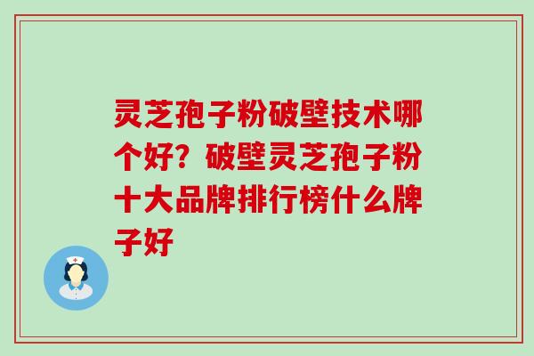 灵芝孢子粉破壁技术哪个好？破壁灵芝孢子粉十大品牌排行榜什么牌子好